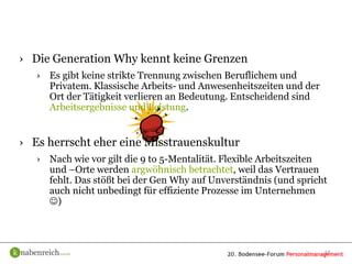 › Die Generation Why kennt keine Grenzen
   › Es gibt keine strikte Trennung zwischen Beruflichem und
     Privatem. Klassische Arbeits- und Anwesenheitszeiten und der
     Ort der Tätigkeit verlieren an Bedeutung. Entscheidend sind
     Arbeitsergebnisse und Leistung.


› Es herrscht eher eine Misstrauenskultur
   › Nach wie vor gilt die 9 to 5-Mentalität. Flexible Arbeitszeiten
     und –Orte werden argwöhnisch betrachtet, weil das Vertrauen
     fehlt. Das stößt bei der Gen Why auf Unverständnis (und spricht
     auch nicht unbedingt für effiziente Prozesse im Unternehmen
     )




                                                                    15
 
