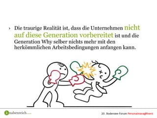 › Die traurige Realität ist, dass die Unternehmen nicht
  auf diese Generation vorbereitet ist und die
  Generation Why selber nichts mehr mit den
  herkömmlichen Arbeitsbedingungen anfangen kann.




                                                          16
 