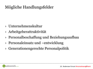 Mögliche Handlungsfelder



› Unternehmenskultur
› Arbeitgeberattraktivität
› Personalbeschaffung und Beziehungsaufbau
› Personaleinsatz und –entwicklung
› Generationengerechte Personalpolitik



                                             19
 