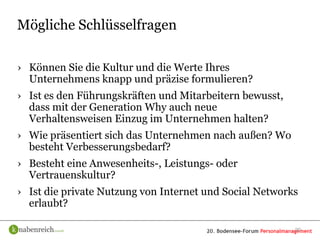 Mögliche Schlüsselfragen

› Können Sie die Kultur und die Werte Ihres
  Unternehmens knapp und präzise formulieren?
› Ist es den Führungskräften und Mitarbeitern bewusst,
  dass mit der Generation Why auch neue
  Verhaltensweisen Einzug im Unternehmen halten?
› Wie präsentiert sich das Unternehmen nach außen? Wo
  besteht Verbesserungsbedarf?
› Besteht eine Anwesenheits-, Leistungs- oder
  Vertrauenskultur?
› Ist die private Nutzung von Internet und Social Networks
  erlaubt?

                                                         20
 