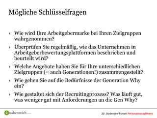 Mögliche Schlüsselfragen

› Wie wird Ihre Arbeitgebermarke bei Ihren Zielgruppen
  wahrgenommen?
› Überprüfen Sie regelmäßig, wie das Unternehmen in
  Arbeitgeberbewertungsplattformen beschrieben und
  beurteilt wird?
› Welche Angebote haben Sie für Ihre unterschiedlichen
  Zielgruppen (= auch Generationen!) zusammengestellt?
› Wie gehen Sie auf die Bedürfnisse der Generation Why
  ein?
› Wie gestaltet sich der Recruitingprozess? Was läuft gut,
  was weniger gut mit Anforderungen an die Gen Why?

                                                             21
 