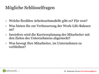 Mögliche Schlüsselfragen

› Welche flexiblen Arbeitszeitmodelle gibt es? Für wen?
› Was bieten Sie zur Verbesserung der Work-Life-Balance
  an?
› Inwiefern wird die Karriereplanung der Mitarbeiter mit
  den Zielen des Unternehmens abgesteckt?
› Was bewegt Ihre Mitarbeiter, im Unternehmen zu
  verbleiben?




                                                           22
 