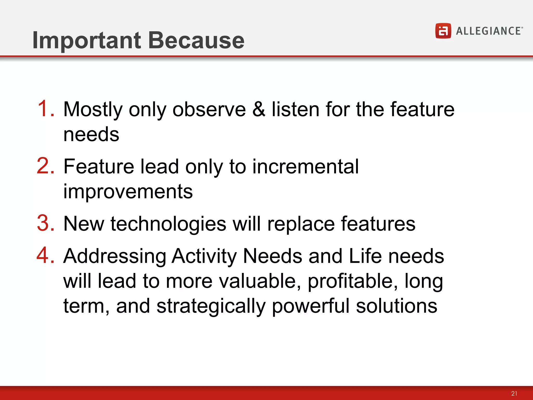 Important Because

1. Mostly only observe & listen for the feature
  needs
2. Feature lead only to incremental
  improvements
3. New technologies will replace features
4. Addressing Activity Needs and Life needs
  will lead to more valuable, profitable, long
  term, and strategically powerful solutions



                                                  21
 
