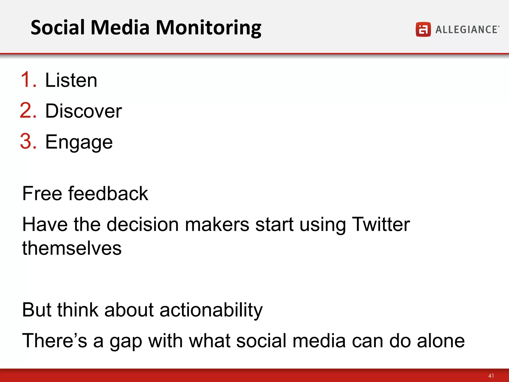 Social Media Monitoring

1. Listen
2. Discover
3. Engage

Free feedback
Have the decision makers start using Twitter
themselves


But think about actionability
There‟s a gap with what social media can do alone
                                                    41
 