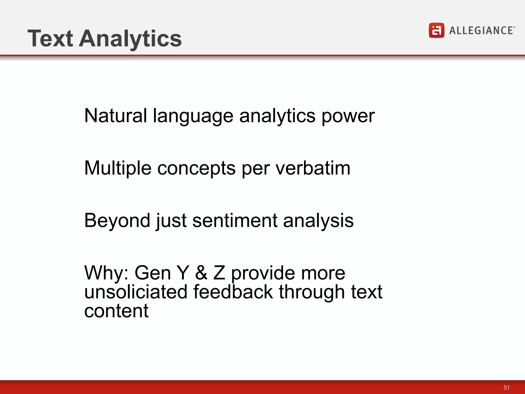Text Analytics


     Natural language analytics power

     Multiple concepts per verbatim

     Beyond just sentiment analysis

     Why: Gen Y & Z provide more
     unsoliciated feedback through text
     content


                                          51
 