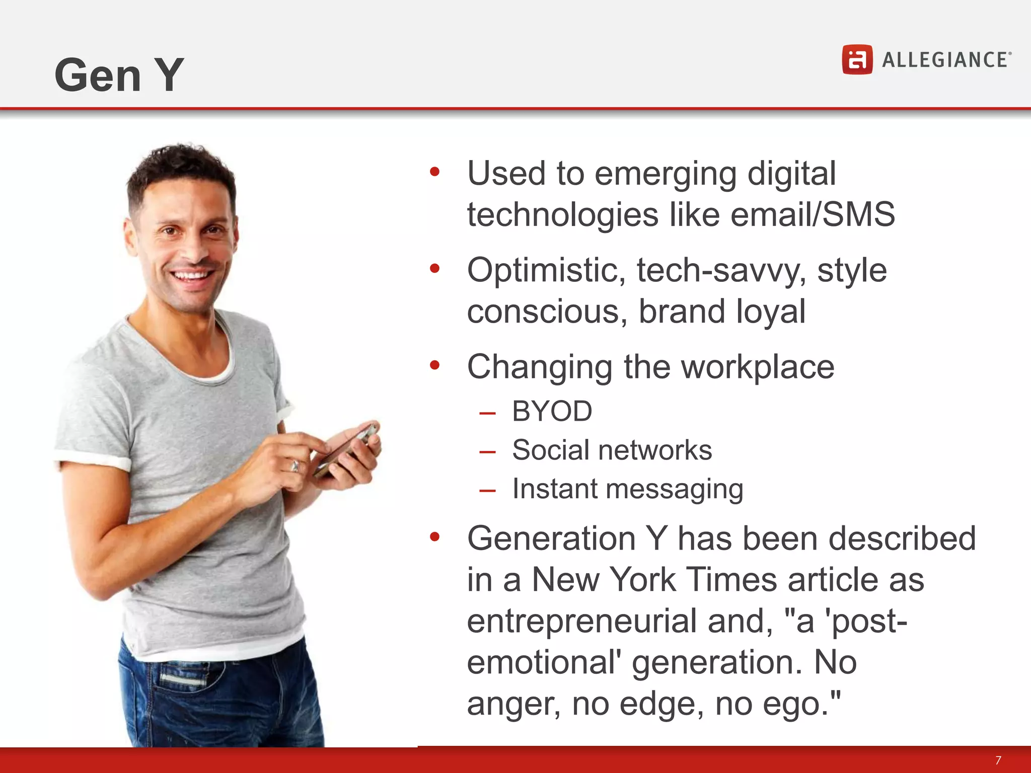 Gen Y

        • Used to emerging digital
          technologies like email/SMS
        • Optimistic, tech-savvy, style
          conscious, brand loyal
        • Changing the workplace
           – BYOD
           – Social networks
           – Instant messaging
        • Generation Y has been described
          in a New York Times article as
          entrepreneurial and, "a 'post-
          emotional' generation. No
          anger, no edge, no ego."
                                            7
 