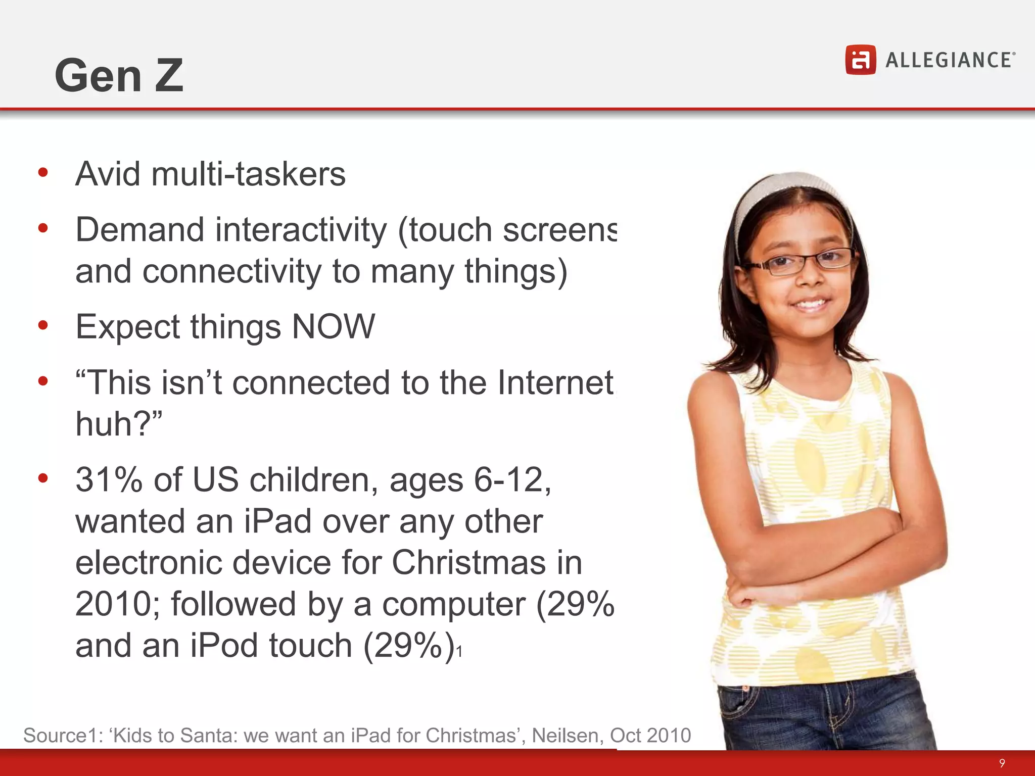 Gen Z

 • Avid multi-taskers
 • Demand interactivity (touch screens
     and connectivity to many things)
 • Expect things NOW
 • “This isn‟t connected to the Internet,
     huh?”
 • 31% of US children, ages 6-12,
     wanted an iPad over any other
     electronic device for Christmas in
     2010; followed by a computer (29%)
     and an iPod touch (29%)1

Source1: „Kids to Santa: we want an iPad for Christmas‟, Neilsen, Oct 2010
                                                                             9
 