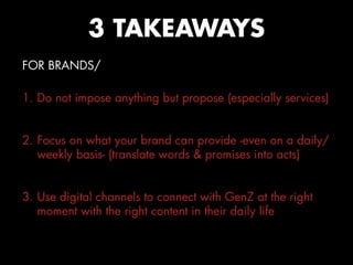 FOR BRANDS/
1. Do not impose anything but propose (especially services)
2. Focus on what your brand can provide -even on a daily/
weekly basis- (translate words & promises into acts)
3. Use digital channels to connect with GenZ at the right
moment with the right content in their daily life
3 TAKEAWAYS
 