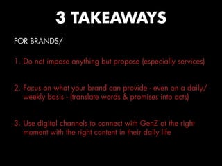 FOR BRANDS/
1. Do not impose anything but propose (especially services)
2. Focus on what your brand can provide - even on a daily/
weekly basis - (translate words & promises into acts)
3. Use digital channels to connect with GenZ at the right
moment with the right content in their daily life
3 TAKEAWAYS
 