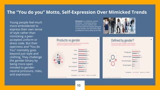 10
The “You do you” Motto, Self-Expression Over Mimicked Trends
Young people feel much
more emboldened to
express their own sense
of style rather than
mimicking a peer-
accepted uniform or
dress code. But their
openness and “You do
You” mentality goes
beyond just style and
clothing, They challenge
the gender binary by
being more open
minded to gender-
neutral pronouns, roles,
and expression.
Normcore is a collective, neutral
blandness – eschewing obvious
markers of luxury, fashion and
distinctive style and instead opting for
a more low key, cool look with a dash
of athleticism and a whiny of the ‘90s.
 