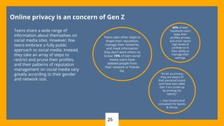 25
Online privacy is an concern of Gen Z
Teens share a wide range of
information about themselves on
social media sites. However, few
teens embrace a fully public
approach to social media. Instead,
they take an array of steps to
restrict and prune their profiles,
and their patterns of reputation
management on social media vary
greatly according to their gender
and network size.
Teens take other steps to
shape their reputation,
manage their networks,
and mask information
they don’t want others to
know; 74% of teen social
media users have
deleted people from
their network or friends
list.
60% of teen
Facebook users
keep their
profiles private,
and most report
high levels of
confidence in
their ability to
manage their
settings.
“As far as privacy,
they are aware of
their personal brand,
and have seen older
Gen Y-ers screw up
by posting too
openly.”
— Dan Gould trend
consultant for Sparks
& Honey
 