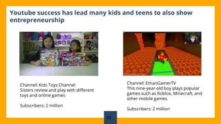 33
Youtube success has lead many kids and teens to also show
entrepreneurship
Channel: Kids Toys Channel
Sisters review and play with different
toys and online games
Subscribers: 2 million
Channel: EthanGamerTV
This nine-year-old boy plays popular
games such as Roblox, Minecraft, and
other mobile games.
Subscribers: 2 million
 