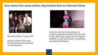 One teens live news antics skyrockets him to internet fame
Brendan Jordan, 15 years old
Gained internet fame with
his dance that was broadcast
on live television.
Using his new found popularity, he
created a youtube channel that discusses
his life. With topics about his coming out,
LGBTQA+ issues and fashion, he gained a
very diverse following.
35
 