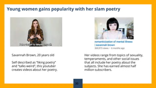 Young women gains popularity with her slam poetry
Savannah Brown, 20 years old
Self described as “liking poetry”
and “talks weird”, this youtuber
creates videos about her poetry.
Her videos range from topics of sexuality,
temperaments, and other social issues
that all include her poetry about the
subjects. She has earned almost half
million subscribers.
36
 