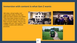 Immersion with content is what Gen Z wants
360 video, virtual reality, and
augmented reality are the new
ways we share content and videos.
They have been shown to have a
great interest with Gen Z and how
they consume media. They do not
engage with just “One screen”, but
multiple screens with different
purposes.
47
 