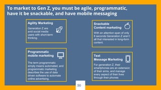 To market to Gen Z, you must be agile, programmatic,
have it be snackable, and have mobile messaging
Agility Marketing
Generation Z are
avid social media
users with short-term
thinking.
Programmatic
mobile marketing
The term programmatic
simply means automated, and
programmatic marketing
describes the use of data
driven software to automate
online advertising.
Snackable
Content marketing
With an attention span of only
8 seconds Generation Z aren’t
all that interested in long-form
content.
Text
Message Marketing
For generation Z, their
smartphones are an extension
of their arms, and manage
every aspect of their lives
through their phones
50
 