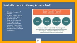 51
Snackable content is the way to reach Gen Z
● Bite-sized nuggets of
content
● Images, Videos, Memes
● Whose meaning can be
grasped quickly
● Often creates deeper
meaning through
references to shared
stories or experiences
● Faster than reading an
explanation of the same
information
 