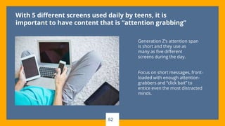 52
With 5 different screens used daily by teens, it is
important to have content that is “attention grabbing”
Generation Z’s attention span
is short and they use as
many as five different
screens during the day.
Focus on short messages, front-
loaded with enough attention-
grabbers and “click bait” to
entice even the most distracted
minds.
 