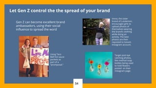 Let Gen Z control the the spread of your brand
Gen Z can become excellent brand
ambassadors, using their social
influence to spread the word
Using Taco
Bell hot sauce
pockets as
part of a
“promposal.”
Ivivva, the sister
brand of Lululemon,
encourages girls to
upload photos of
themselves wearing
the brand’s clothing
while doing an
activity. The best
photos are then
reposted to Ivivva’s
Instagram account.
Target post eye
catching photos,
like method soap
bottles being used
to hold flowers
posted on their
instagram page.
54
 