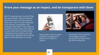 55
Prove your message as an impact, and be transparent with them
Gen Z has grown up in a world they
felt was corrupt. They are worried
about the future, but also want to
take action. But it is also important
to be honest, transparent, and
authentic with them. If you want to
implement these traits, you have to
connect with them on their terms.
Taking that extra step to not only
capture their attention but to bring
value to the interaction is crucial
Mcdonald's “First Customer”
ad campaigns shows a
young man starting his first
job at the restaurant.
Boxed water comes in paper
containers as opposed to
plastic as it is easier to
recycle
 