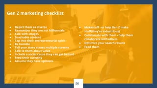 56
Gen Z marketing checklist
● Depict them as diverse
● Remember they are not Millennials
● Talk with images
● Snackable content
● Tap into their entrepreneurial spirit
● Be humble
● Tell your story across multiple screens
● Talk to them about value
● Include a social cause they can get behind
● Feed their curiosity
● Assume they have opinions
● Makestuff - or help Gen Z make
stuff(they’re industrious)
● Collaborate with them - help them
collaborate with others
● Optimize your search results
● Feed them
 
