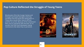 6
Pop Culture Reflected the Struggle of Young Teens
Blockbusters films like Hunger Games and
Divergent portrayed teenagers enduring
hardships that the world was taking place in.
These teens would often have to kill one
another to survive. Because of the mainstream
films and it’s popularity with the kids, it’s no
wonder that they have developed coping
mechanisms that allow they to persevere.
 