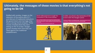 7
Ultimately, the messages of these movies is that everything’s not
going to be OK
Riddled with anxiety, images on the
television of the events post 9/11
and distrust of traditional institutions
like government and marriage, they
have a strong moral compass. These
movies imitated what they were
seeing on the TV screen. Hunger
games showed them that they can
rebel against the traditional
establishment.
 