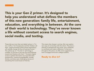 This is your Gen Z primer. It’s designed to
help you understand what deﬁnes the members
of this new generation: family life, entertainment,
education, and everything in between. At the core
of their world is technology. They’ve never known
a life without constant access to search engines,
social media, and texting.
These kids are more than just digital natives. In The
Gen Z Effect, Tom Koulopoulos and Dan Keldsen call
them “hyperconnected junkies whose expectations
will radically change the face of business forever.”
The authors go on: “For Gen Z, technology is
invisible; it’s just part of the way the world behaves
toward and interacts with them.” Persistent digital
access to global information has expanded their
perspectives, creating knowledgeable, worldly,
diverse, and status-quo-challenging stances on
everything from social issues to ﬁnances.
This means that change is coming. We must explore
new ways of connecting with this cohort. They have a
diversity of perspectives and voices, and a readiness
to contribute and make a difference. To that end,
throughout this piece, we offer some suggestions for
how to engage tomorrow’s college students.
Ready to dive in?
 