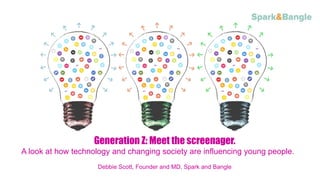 Convert more students through the power o
Generation Z: Meet the screenager.
A look at how technology and changing society are influencing young people.
Debbie Scott, Founder and MD, Spark and Bangle
 