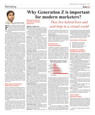 18                                                                                                                                                     Monday, February 6 / Sunday February 13, 2011

Marketing                                                                                                                                                                             BUSINESS ASIA

                                                   Why Generation Z is important
                                                     for modern marketers?
                                                                                                         They live hybrid lives and
                                                  Why Gen Z traits are




F
                                                  important in modern


                                                                                                        seek help in a virtual world
                     By Hassan Imtiazi
                                                  media mix?
        rom a common perspective it might
        not be interesting to know about gen-     Modern media mix
        eration X, Y and Z but for the mod-       Offline (Print, Direct mail and TV) Plus on-
        ern marketer it’s really important to     line (Search, Social and Display advertising)
have insight & knowledge about what these              Gen Z is by far the most advanced compare     media and technology traditional advertis-        sumer behaviour and from this learning they
concepts mean .                                   to other generations. They are well networked,     ing will not work for this generation. It is      are optimising their paid campaigns. Agencies
     According to Wikipedia, Generation X,        have strong virtual presence and more tolerate     hard for brands to get attention and exact        and industry leaders are talking about how this
commonly abbreviated to Gen X, is the gen-        to society, diversity and ethnicity.               reaction GEN Z.                                   social and search media can be integrated.
eration born after the Western post-World              Their behavioural traits have strong im-      Marketing Impact - Brands need to have                 A few forward looking companies, par-
War II baby boom ended. While there is no         plications on how we market them:                  really intelligent creative which encourage       ticularly in FMCG sector, have already taken
universally agreed upon time frame, the term      Behaviour - Generation Z spend more                them to attract and engage with this kind of      steps to target this young generation.
generally includes people born in the 1960s       time online on networking through social           audience. Many brands have even developed
and 1970s, ending in the late 1970s to early      media sites such as Facebook , Twitter,            games on their website to increase level of       Top Brands on Facebook:
1980s. This generation has seen hip-hop and       LinkedIn , My Space and Second life. Their         engagement with their customers.
disco culture, cable TV networks and social       personal lives are more public and they                                                              J    Starbucks (7,217,370 Fans)
trends like an increase in divorce.               hold strong opinions about how brands              Importance of                                     J    Coca-Cola (5,529,595 Fans)
                                                                                                     Facebook & GEN Z
    Generation Y, also known as the Millen-       work for them and the kind of issues that                                                            J    Disney (3,475,487 Fans)
nial Generation, Echo Boomers, describes          are important to them - like climate change.                                                         J    McDonald’s (2,260,698 Fans)
the demographic cohort following Genera-          They are more ‘techy’, easily adapt to new          Socialising is no doubt an important part of     J    H&M (2,045,964 Fans)
tion X. As there are no precise dates for when    technologies and above all their media con-        our lives, especially for teenagers and stu-
the Millennial generation starts and ends,        sumption is different.                             dents. Social website like Facebook provide       Strategies for building
                                                                                                                                                       relationship with Gen Z
commentators have used birth dates ranging        Marketing Impact - This behavior gives             users a platform to create a free account, cre-
somewhere from the mid-1970 to the early          great insight to marketers as well as new          ate a personal profile, add other users as
2000’s. This generation has seen massive          challenges how they can target them at the         friends and exchange messages, including           Depending upon the overall organisational
change the way we communicate – the use of        right place at the right time. This generation     automatic notifications when they update          marketing strategy it is good have something
e-mail, and SMS boomed during this period.        is used to of interactive media, TV on de-         their profile. Additionally, users may join       in place to engage and capture this kind of
They are also known as optimistic and com-        mand and Mobile shopping this will give            common interest user groups, organised            audience. Building and strengthening the re-
fortable with the use of new technologies.        whole new world of opportunities to brands         through the workplace, school, or college. Al-    lationship with any customer is the prime ob-
     Generation Z or “Net Generation” is a        to go and interact with them.                                                                        jective of every business.
common name for the generation of people          Behaviour - Generation Z is practically born           Mobile feature used by 15-24 year                 Many companies with full product lines have
born between the early 1990s and the current      business savvy. They are calculated and prac-          olds in the last 30 days - H1 2010            a separate strategy to deal with social media.
decade. As the most recent generation, the        tical. They generally take fewer risks, but take                                                         To build relationships with Gen Z cus-
                                                                                                                              9%
earliest birth year commonly noted is 1991.       the right risks. They compare prices before           Ringtones                                      tomers, you have to use the same strategies
They are also known as “Digital Natives”.         making their purchase decision; they view          Screensavers             11%                      as you would with any other segment -
This generation has witnessed widespread          comments and review before their purchase.              Games
                                                                                                                                   16%
                                                                                                                                                           a) Understand historical behaviour pat-
                                                                                                        Download
use of internet, gadgets, games, and social        Marketing Impact - Marketers needs to                                                               terns and likely future trends (use of mobile,
                                                                                                      Instant MSG                        22%
networking sites. They live hybrid lives and      be intelligent in their messaging, pricing and                                                       accessing internet from x-box etc.)
seek help in a virtual world alongside with       approach and have to present the best choice,             Email                        23%               b) Use all possible platforms and tech-
their parents and close family members.           being honest and open. Most of the sites now       App Download                         25%          nologies to target
    Generation Z is the future customers,         have a comparison feature.                              Internet
                                                                                                                                                           c) Evaluate and select media channels
                                                                                                                                                 46%
media consumers & opinion makers. In ad-          Behavior - Generation Z are far more de-                                                             which are relevant to your target audience. d)
dition to that when formalising marketing         pendent on technology than any other gen-                 Source: Nielsen                            With easy access of data, finding customer
strategies using 4 P’s (product, price, place &   eration. The internet, smart mobile phones,                                                          segment size and market potential is easy
promotion) and targeting or segmentation of       Skype , IPAD, mp3, games consoles like             though Facebook is immensely popular with         and important.
customers this type of insight will give good     XBOX, HD cameras and SAT NAV are all               the young population aged between 16 to 26,           e) Create a content-based communica-
start to any company who wants to target          part of their lives. Easy and instant accessi-     it is also getting popular amongst older age      tions plan that anticipates customer needs
Generation Z.                                     bility of this technology has made Generation      groups. Facebook, with more than 600 mil-         and adds value to your customer beyond sim-
                                                  Z over dependant on it.                            lion active users worldwide, gives the best       ply a transaction
What makes Generation Z                           Marketing Impact - Now companies need              opportunity to advertisers. There is no doubt         f) Earn the right to suggest offers that
different from others?
                                                  to adopt a marketing and sales channel such        that Facebook has revolutionised how we so-       are appropriate for the customer
                                                  as email, text, mobile marketing, location-        cialise with each other.                              g) Measure the results in terms of en-
 Because of the birth of and expanse of the in-   based marketing, & QR codes etc more ag-           When Mark Zuckerberg launched Facebook            gagement and profitability, and tune to
ternet from early 1990’s, Generation Z is         gressively. In many cases if the technology is     in his early days of Harvard he probably did      achieve objectives
truly the internet generation. During this pe-    used in the right manner it will give high re-     not imagine that this website will be some-            h) Analyse your close competitors and
riod the exponential growth of the internet,      turns. For example, through profile targeting      thing like the Google of social media.            see how they are using social media and
development in technology, speed of net-          and re-messaging it is now possible to reach       In an interview to Bloomberg, MTV head            other platforms to engage this audience
works, applications and easy adoption makes       exact audiences based on their online behav-       mentioned that when MTV offered Zucker-
this generation very distinctive from others.     iour hence avoiding media wastage.                 berg substantial investment he rejected it        What’s NEXT,
                                                                                                                                                       Generation Alpha
Usage of internet, browsers, email, instant       Behaviour – Since the Generation Z has             saying that his website was worth a lot
messaging (SMS) and at present social media       born into more working parents, who have           more. After some time Bill Gates came and
& smart phones are an integral part of their      more disposable income to spend per child,         invested millions of dollars and shocked the      Children born from 2010 to 2020 will likely be
daily lives.                                      they have more expensive toys and games.           world. Recently, Facebook has received a          called Generation Alpha. They are truly the 21st
     Recent research by Cara and Strdoll          However, the recent economic downturn on           new round of investment that values the so-       century generation. They have never known
Network found that girls aged between 16 to       their families leads to ideas of saving and de-    cial media firm at $50bn (£32.3bn), making        products like the floppy disk, VHS, cassettes
18 years claim they can’t live without their      manding more value for money.                      it worth more than Time Warner, eBay or           players, type writers, and dial up connections.
mobile phone. 16% of girls aged 12 and            Marketing Impact - Companies will now              Yahoo.                                            They will be more educated, informed, aware
under regularly access the internet via their     need to focus on developing high value for               So far many companies are struggling        and materialistic then previous generations.
mobile phones. While 12% of girls aged 12         money products and services with the price         about how to use social media and very few of
and under regular post update to social net-      which they are happy to pay.                       them are able to use its full potential. Search      The writer is Media Manager of Islamic
working sites.                                    Behaviour - Due to massive exposure to             marketers are using Facebook to look into con-    Relief UK
 