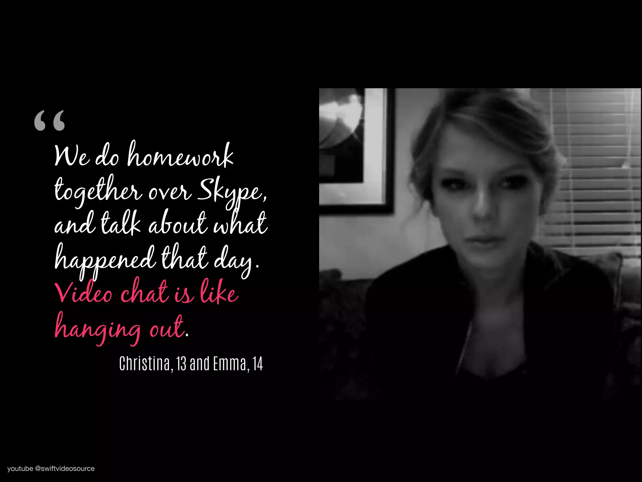 We do homework
together over Skype,
and talk about what
happened that day.
Video chat is like
hanging out.
Christina, 13 and Emma, 14
“	

youtube @swiftvideosource
 