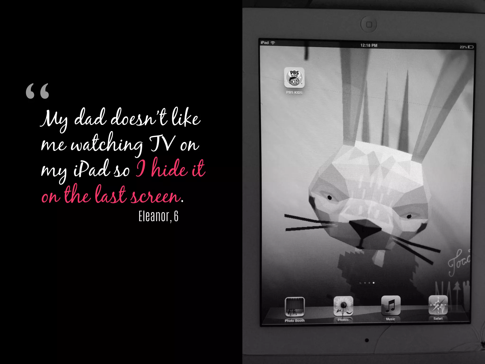 My dad doesn’t like
me watching TV on
my iPad so I hide it
on the last screen.
Eleanor, 6
“	

 