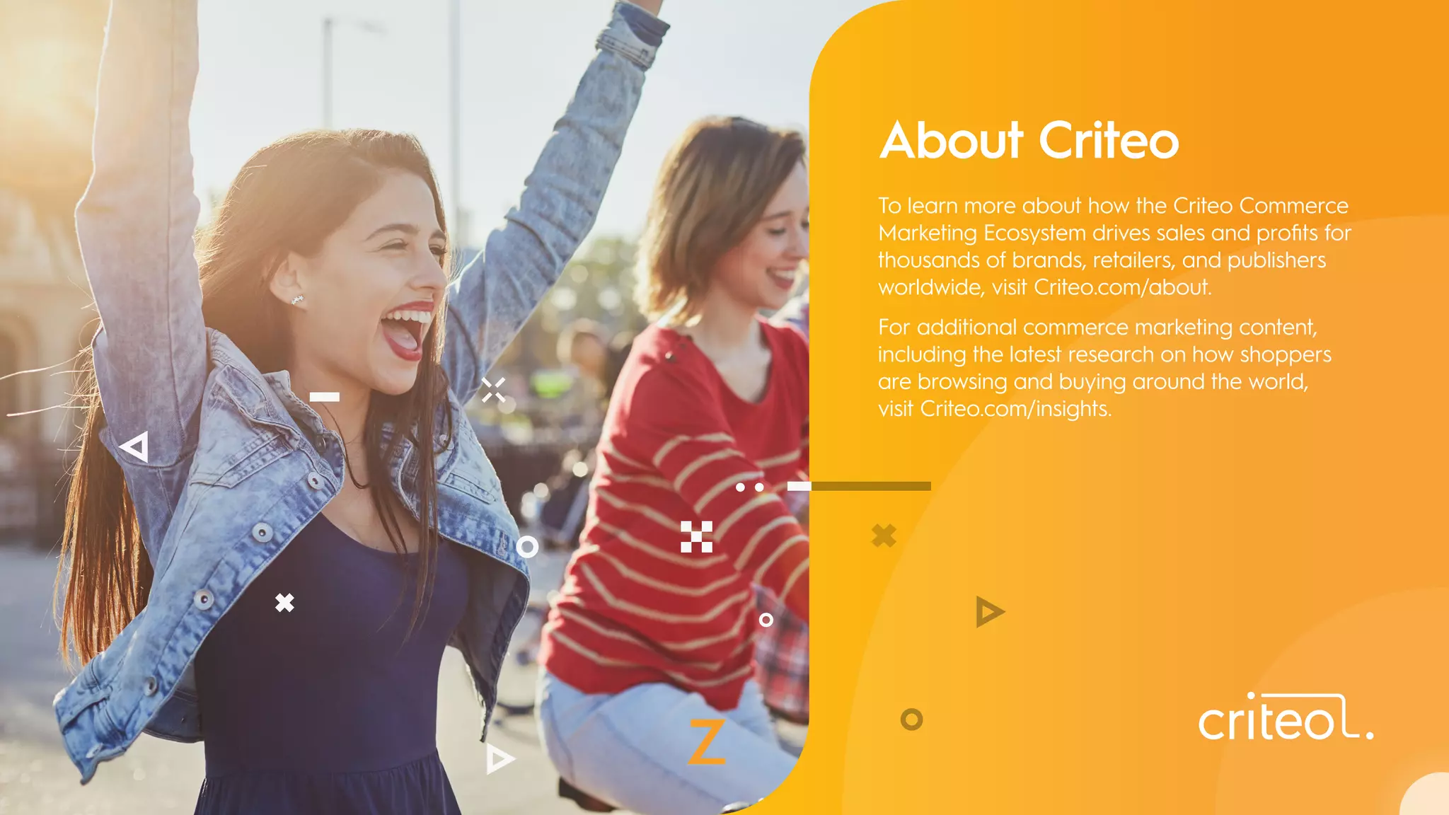 About Criteo
To learn more about how the Criteo Commerce
Marketing Ecosystem drives sales and profits for
thousands of brands, retailers, and publishers
worldwide, visit Criteo.com/about.
For additional commerce marketing content,
including the latest research on how shoppers
are browsing and buying around the world,
visit Criteo.com/insights.
 