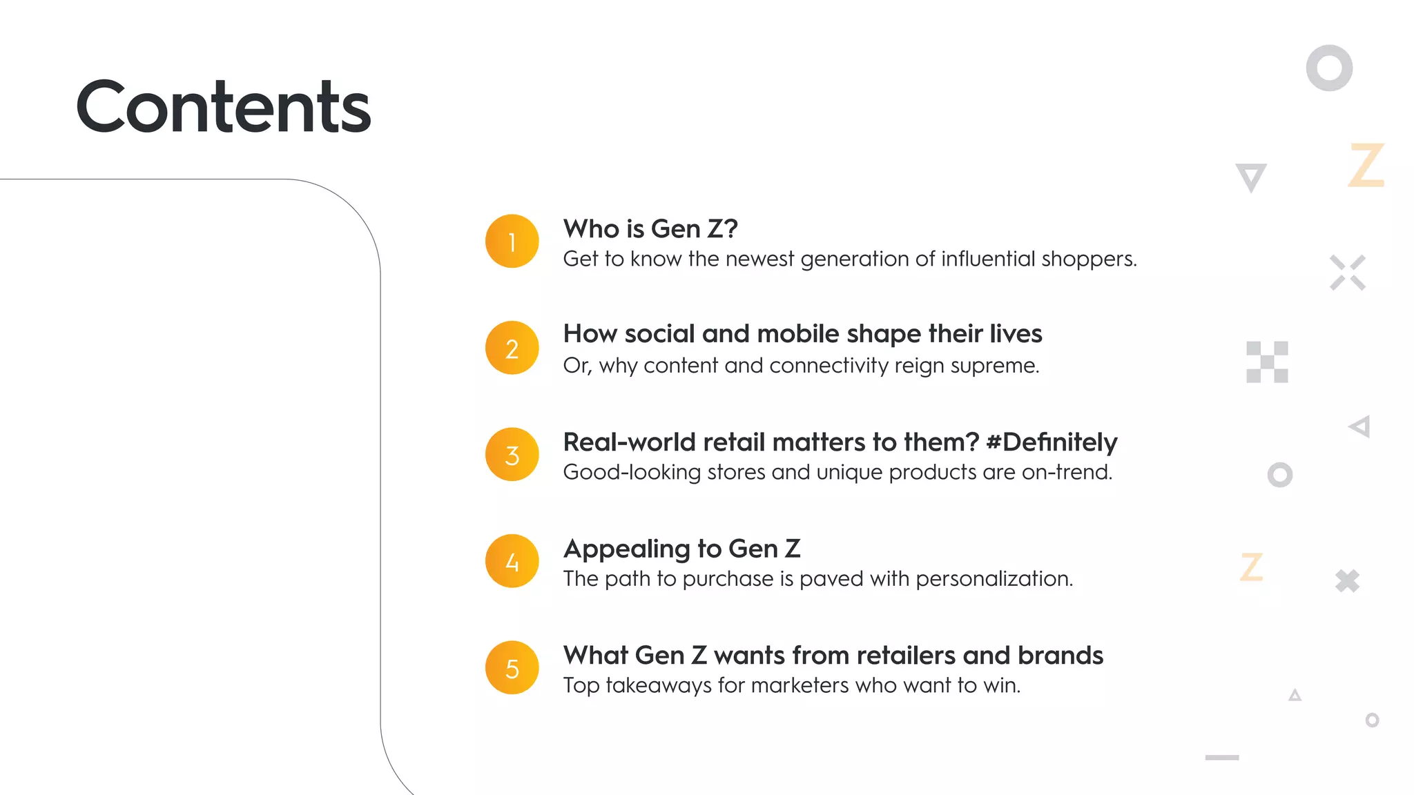 Contents
Who is Gen Z?
Get to know the newest generation of influential shoppers.
1
How social and mobile shape their lives
Or, why content and connectivity reign supreme.
2
Real-world retail matters to them? #Definitely
Good-looking stores and unique products are on-trend.
3
Appealing to Gen Z
The path to purchase is paved with personalization.
4
What Gen Z wants from retailers and brands
Top takeaways for marketers who want to win.
5
 