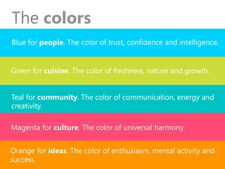 Blue for people. The color oftrust, confidence and intelligence.
The colors
Green for cuisine. The color of freshness, natureandgrowth.
Teal for community. The color of communication, energy and
creativity.
Magenta for culture. The color of universal harmony.
Orange for ideas. The color ofenthusiasm, mental activity and
success.
 