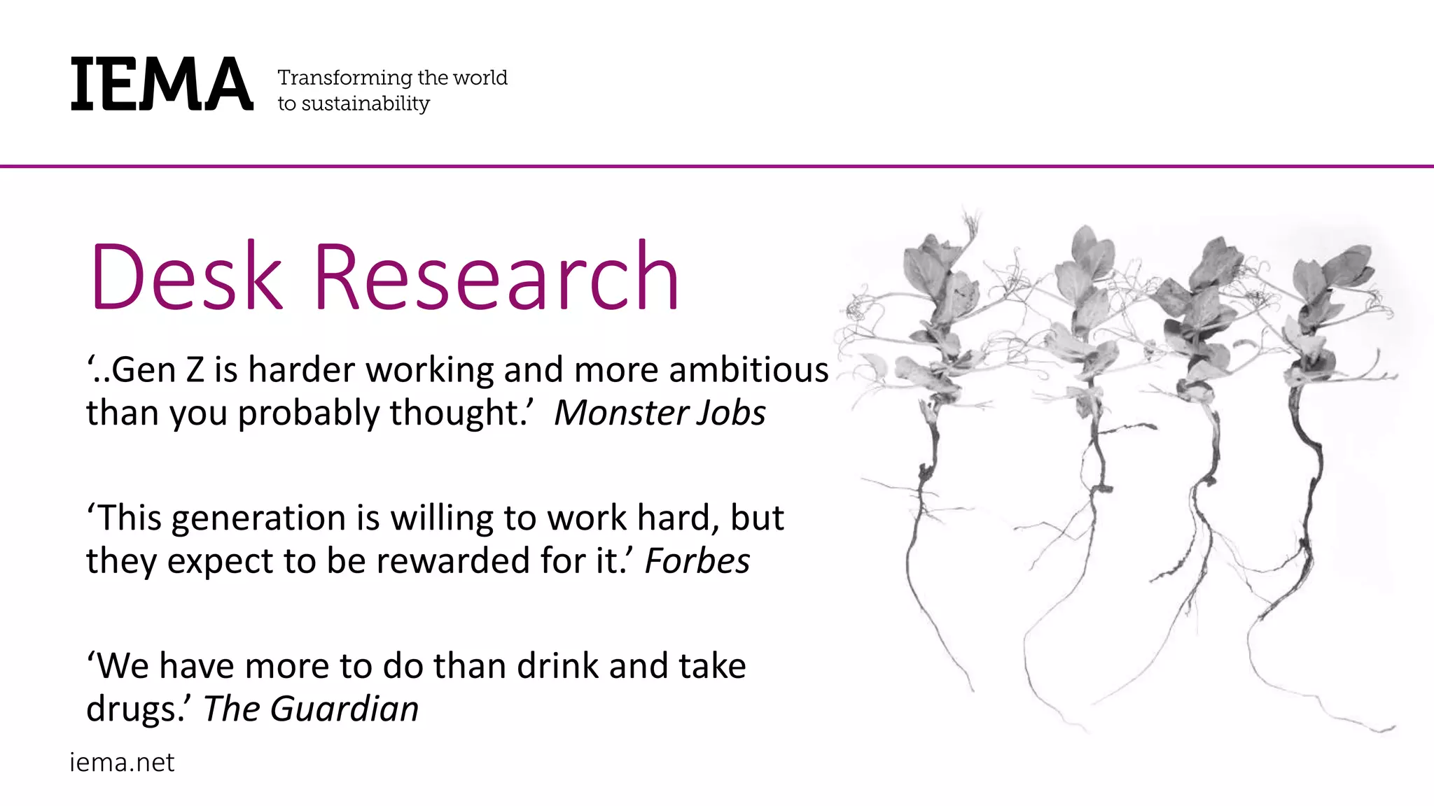 iema.net
Desk Research
‘..Gen Z is harder working and more ambitious
than you probably thought.’ Monster Jobs
‘This generation is willing to work hard, but
they expect to be rewarded for it.’ Forbes
‘We have more to do than drink and take
drugs.’ The Guardian
 