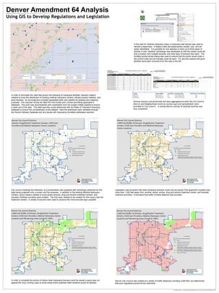 Denver Amendment 64 Analysis
Technology Services – Enterprise Data Management l City and County of Denver l Doug Genzer 2013
In order to formulate the rules that govern the licensing of marijuana facilities, decision makers
needed to know the distribution of existing medical marijuana centers, infused product retailers, and
grow facilities. An accurate and complete geospatial layer was needed for analysis and mapping
purposes. This required mining the data from the Excise and License permitting application’s
database. This work was accomplished with cooperation from the subject matter experts to ensure
a clean pull of the data. This data was then cross-referenced with the State of Colorado’s licensing
database to ensure the completeness of the dataset. Next the addresses were validated through
the Denver Address Database and any issues with improperly formatted addresses resolved.
In the past for medical marijuana maps, a marijuana leaf symbol was used to
denote a dispensary. It helped make the dispensaries visually “pop” and be
easily identifiable. It is possible for one address to have up to three types of
license. A new “stacked” symbology was developed so that the viewer could tell
that a location had multiple licenses, and what type of licenses they were. The
ArcMap symbol levels dialog was used to ensure that the points would draw in
the correct order and all licenses could be seen. For security reasons the grow
facilities have been removed from the map to the left.
City council meetings are televised, so a presentation was prepared with symbology optimized for the
data being projected onto a screen and the airwaves. In addition to the existing Medical Marijuana
Centers, policy makers needed to know where schools, drug and alcohol treatment centers, and
licensed childcare providers were located. The only layer needed to be created for this inquiry was the
treatment centers. A variety of sources were used to produce the most accurate layer possible.
Legislation was proposed that retail marijuana licenses could only be issued if the applicant’s location was
more than 1,000 feet away from; another center, school, drug and alcohol treatment center, and licensed
childcare providers. A thousand foot buffer of these features was provided.
In order to complete the picture of where retail marijuana licenses could be issued a query was run
against the City’s Zoning Layer to show areas where potential retail locations would be allowed.
Using GIS to Develop Regulations and Legislation
Denver City Council also looked at a variety of buffer distances including 2,500 feet, but determined
that such regulations would be too restrictive.
Overlay analysis was performed and data aggregated at both the City Council
District and Neighborhood levels by license type and spreadsheets were
provided to City Council. A zoning district overlay of existing facilities was
also completed.
 