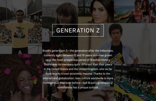 Brazil’s generation Z—the generation after the millennials,
currently aged between 12 and 19 years old—has grown
up in the most prosperous period of Brazilian history.
This makes its members quite different than their peers
in the United States and the United Kingdom, who so far
have mostly known economic malaise. Thanks to the
internet and globalization, teen culture worldwide is more
homogenous than ever before—but Brazil’s generation Z
nonetheless has a unique outlook.
GENERATION Z
 