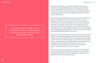 GENERATION Z 4INTRODUCTION
As public attention in Britain and the
United States focused on austerity policies
and crippling unemployment, the future
looked bright in Brazil.
Suddenly, many families could afford luxuries like foreign trips for
the first time. About 400,000 Brazilians visited Disney World in 1997,
up from about 85,000 in 1985, according to the Florida state tourism
division. A trip that had once been a luxury of the wealthy had become
an achievable journey for families enjoying newfound security in the
upper middle classes.
By late 2009, while the West was still reeling from the Great Recession,
Brazil had emerged from a brief economic contraction to reach
GDP growth of 5%, The Economist reported, in an edition with Rio de
Janeiro’s famous Christ the Redeemer statue on its cover, launching
into space like a rocket. The Economist further noted that various
forecasters claimed that Brazil was on course to become the world’s
fifth-largest economy, overtaking both Britain and France; and declared
that the biggest danger facing the country was “hubris.” The World Bank
registered healthy GDP growth of 7.6% in 2010.
As public attention in Britain and the United States focused on austerity
policies and crippling unemployment, the future looked bright in Brazil.
A 19-year-old today remembers little of the global recession that began
in 2007, while a 12-year-old remembers only a climate of optimism and
growth, until quite recently. From 2010, Brazil has consistently achieved
unemployment rates under 8% and these fell as low as 4.3%
in December 2013, according to the country’s national statistics
agency—its best performance in recent decades.
At the moment, Brazil sits between two major events: the 2014 World
Cup and the 2016 Olympic Games in Rio de Janeiro. The country has
never previously occupied such a central position in global culture, or
achieved such economic and political clout.
 