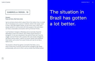 GENERATION Z 8
Student
Paulo de Faria, São Paulo state
I go to a private school which is about 36 km from where I live, in a small
city. I’m studying to do a course in medicine, which is the career I want
to have. I also take English classes, as ever since I was a child I have
always wanted to communicate with other people in the world. Now I
can have a reasonable conversation with my American friends.
I use Facebook, Instagram, WhatsApp and occasionally Snapchat.
WhatsApp is used a lot in Brazil. I don’t follow anyone famous on
Instagram. I’m not very interested in the world of fame, but I love the
vlogger JoutJout Prazer with a passion. She uses simple analogies to
talk about serious topics. I admire my former teacher who published
three books, as he came from a poor family and I see him as like a
father to me.
The situation in Brazil has gotten a lot better. My father, a lorry
driver, knows how to write his name and has managed to get ahead
professionally, with a lot of effort, and my mother has finished school.
GABRI E L A ROSSI , 16
8
The situation in
Brazil has gotten
a lot better.
8GENERATION Z 88CASE STUDIES
 