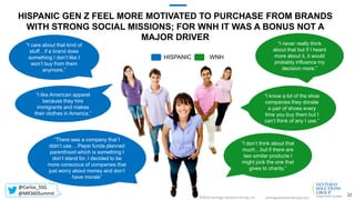 HISPANIC WNH
HISPANIC GEN Z FEEL MORE MOTIVATED TO PURCHASE FROM BRANDS
WITH STRONG SOCIAL MISSIONS; FOR WNH IT WAS A BONUS NOT A
MAJOR DRIVER
SantiagoSolutionsGroup.com©2016 Santiago Solutions Group, Inc.
22
“I know a lot of the shoe
companies they donate
a pair of shoes every
time you buy them but I
can’t think of any I use.”
“I don’t think about that
much…but if there are
two similar products I
might pick the one that
gives to charity.”
“I never really think
about that but if I heard
more about it, it would
probably influence my
decision more.”
“There was a company that I
didn’t use… Pepsi funds planned
parenthood which is something I
don’t stand for. I decided to be
more conscious of companies that
just worry about money and don’t
have morals”
“I care about that kind of
stuff…if a brand does
something I don’t like I
won’t buy from them
anymore.”
“I like American apparel
because they hire
immigrants and makes
their clothes in America.”
@Carlos_SSG
@MR360Summit
 