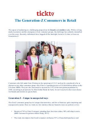 The Generation-Z Consumers in Retail
The aspect of marketing is a challenging proposition for brands and retailers today. With evolving
market scenarios and the emergence of new customer groups, the challenge has certainly intensified
over the years. Recently, millennials have hogged all the limelight, but now it's time to focus on
Generation Z.
Customers who fall under Gen-Z belong to the age group of 13-21 and can be considered to be as
distinct as any other consumer group. Gen-Z have a spending power of US $44 billion dollars in the
US alone (IBM). They are also forecasted to account for 33% of the total global population by
2020, according to projections by (Fun Global Retail & Tech). It won't exactly be the wisest choice
for brands and retailers to ignore them.
Generation Z – Unique in unexpected ways
The Gen Z consumer group has its' unique characteristics, and few of them are quite surprising and
unexpected in nature. Here is a look at a few statistics that are bound to raise an eyebrow or two.
• Despite of 74% of Gen Z category spending their free time online, 98% still shop in store.
(IBM Customer Experience Index Study, 2017)
• The study also depicts that GenZ consumers influence 93% of household purchases and
 