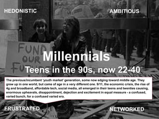 Millennials
Teens in the 90s, now 22-40
AMBITIOUS
NETWORKED
HEDONISTIC
FRUSTRATED
The previous/incumbent ‘youth market’ ge...