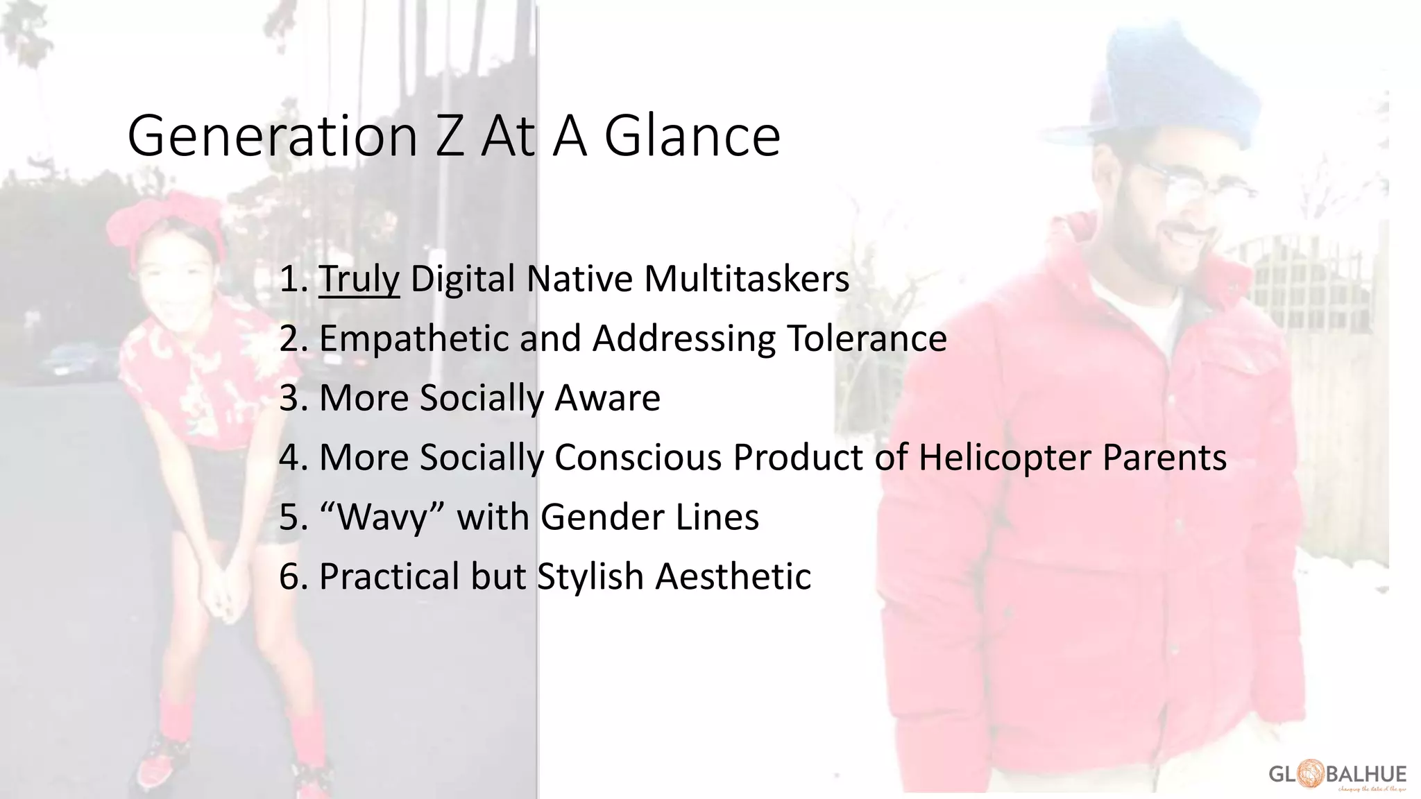 At a Glance
1. Truly Digital Native Multitaskers
2. Empathetic and Addressing Tolerance
3. More Socially Aware
4. More Socially Conscious Product of Helicopter Parents
5. “Wavy” with Gender Lines
6. Practical but Stylish Aesthetic
Generation Z At A Glance
 