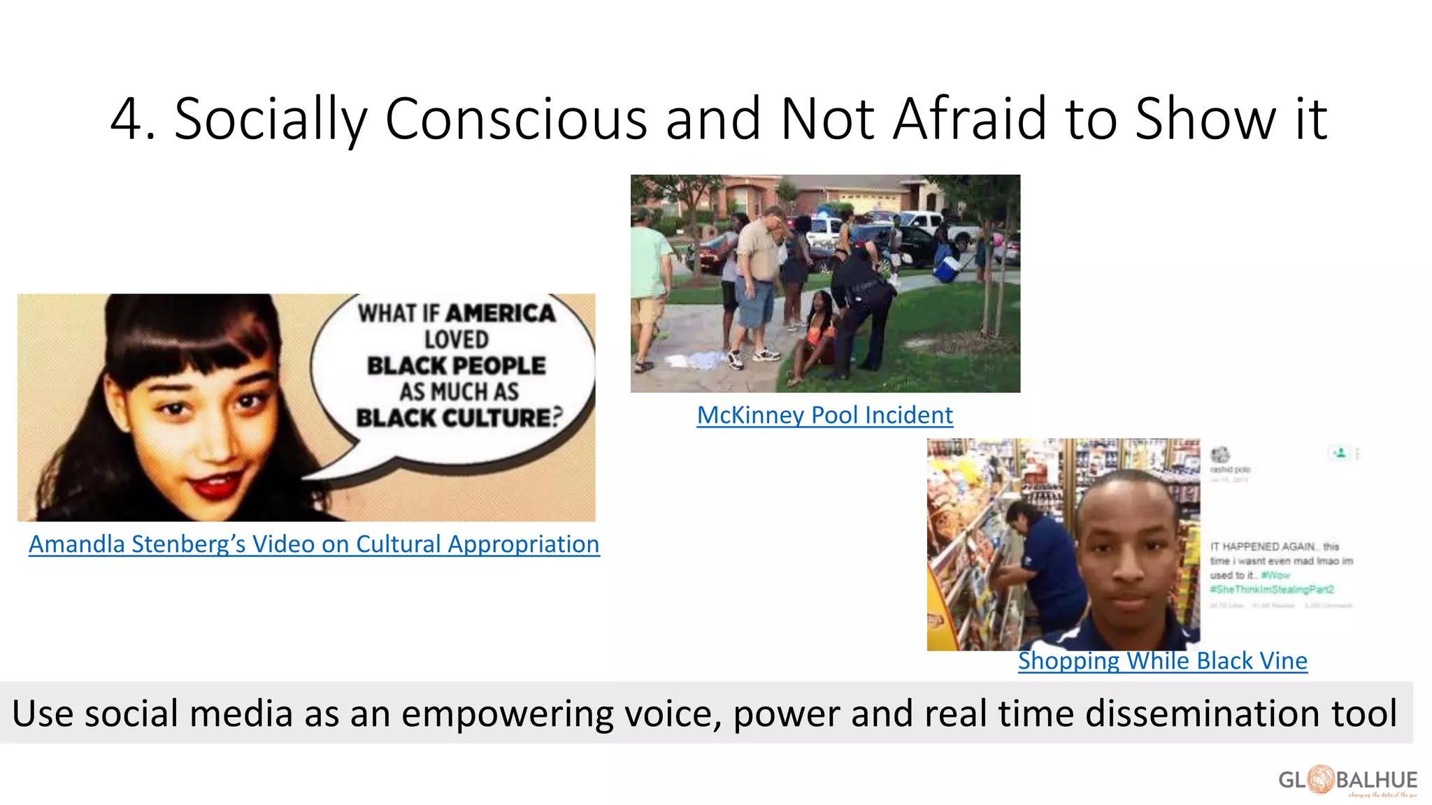 4. Socially Conscious and Not Afraid to Show it
Use social media as an empowering voice, power and real time dissemination tool
Amandla Stenberg’s Video on Cultural Appropriation
McKinney Pool Incident
Shopping While Black Vine
 