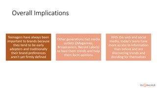 Overall Implications
Teenagers have always been
important to brands because
they tend to be early
adopters and traditionally
their brand preferences
aren't yet firmly defined
Other generations had media
outlets ((Magazines,
Broadcasters, Record Labels)
to feed them trends and help
them form opinions
With the web and social
media, today's teens have
more access to information
than before and are
discovering trends and
deciding for themselves
 