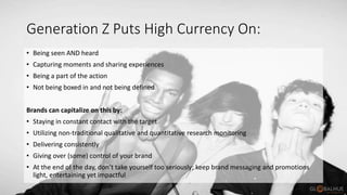 Generation Z Puts High Currency On:
• Being seen AND heard
• Capturing moments and sharing experiences
• Being a part of the action
• Not being boxed in and not being defined
Brands can capitalize on this by:
• Staying in constant contact with the target
• Utilizing non-traditional qualitative and quantitative research monitoring
• Delivering consistently
• Giving over (some) control of your brand
• At the end of the day, don’t take yourself too seriously; keep brand messaging and promotions
light, entertaining yet impactful
 