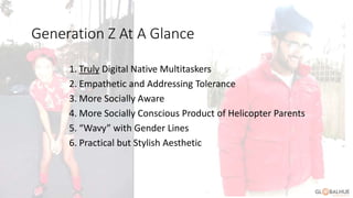 At a Glance
1. Truly Digital Native Multitaskers
2. Empathetic and Addressing Tolerance
3. More Socially Aware
4. More Socially Conscious Product of Helicopter Parents
5. “Wavy” with Gender Lines
6. Practical but Stylish Aesthetic
Generation Z At A Glance
 