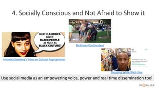 4. Socially Conscious and Not Afraid to Show it
Use social media as an empowering voice, power and real time dissemination tool
Amandla Stenberg’s Video on Cultural Appropriation
McKinney Pool Incident
Shopping While Black Vine
 
