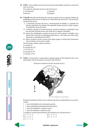 55. UFRN A terra cedida a terceiros em troca de parte da produção caracteriza o sistema de
               meia ou de terça.
               Esse modo de exploração da terra se dá sob forma de:
               a) arrendamento                     c) ocupação
               b) parceria                         d) grilagem

           56. Cefet-PR Baseados no princípio que terra não se ganha, terra se conquista, milhares de
               trabalhadores rurais têm-se somado aos do “Movimento dos Sem Terra”. Tal movimento
               resulta do fato de que:
                 I. a valorização crescente das terras, a monetarização do trabalho e a expansão das
                    relações capitalistas de produção têm expulsado antigos posseiros, índios e peque-
                    nos produtores rurais do campo;
                II. as famílias, quando se tornam numerosas, oneram em demasia o proprietário rural
                    que não pode sustentar pessoas que ainda não se integram à produção;
               III. muitos dos trabalhadores expulsos das áreas de cultivo passam a trabalhar como
                    mão-de-obra ocasional na agricultura (bóias-frias) e, não tendo nem onde morar,
                    engrossam os acampamentos do MST;
               IV. países socialistas enviam recursos para alguns grupos no Brasil para fomentarem
                    uma revolução social e tomar o poder.
               Das afirmações citadas, está(ão) correta(s):
               a) somente IV;
20             b) somente III e IV;
               c) I, II, III e IV;
               d) somente II e IV;
               e) somente I e III;

           57. UFRS No mapa abaixo, é apresentada a tipologia agrária do Rio Grande do Sul, com a
               identificação, através de números, de quatro áreas distintas.

                                TIPOLOGIA AGRÁRIA DO RIO GRANDE DO SUL
GABARITO




                                                                      OCEANO
                                                                     ATLÂNTICO


                                                           Fonte: Adaptado de Costa & Moreira.

               Preencha os parênteses abaixo com os números das áreas correspondentes à sua caracte-
               rização.
               ( ) áreas minifundiárias de colonização agrícola;
IMPRIMIR




               ( ) áreas latifundiárias predominantemente pastoris;
               ( ) áreas de minifúndios e empresas rurais;
               ( ) áreas de latifúndios e empresas rurais.
               A seqüência correta de preenchimento dos parênteses de cima para baixo é:
               a) 1 – 3 – 2 – 4                    d) 3 – 1 – 4 – 2
               b) 2 – 3 – 4 – 1                    e) 3 – 4 – 1 – 2
               c) 2 – 3 – 1 – 4


           Voltar                             GEOGRAFIA - Agropecuária                             Avançar
 